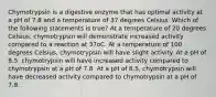 Chymotrypsin is a digestive enzyme that has optimal activity at a pH of 7.8 and a temperature of 37 degrees Celsius. Which of the following statements is true? At a temperature of 20 degrees Celsius, chymotrypsin will demonstrate increased activity compared to a reaction at 37oC. At a temperature of 100 degrees Celsius, chymotrypsin will have slight activity. At a pH of 8.5, chymotrypsin will have increased activity compared to chymotrypsin at a pH of 7.8. At a pH of 8.5, chymotrypsin will have decreased activity compared to chymotrypsin at a pH of 7.8.