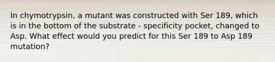 In chymotrypsin, a mutant was constructed with Ser 189, which is in the bottom of the substrate - specificity pocket, changed to Asp. What effect would you predict for this Ser 189 to Asp 189 mutation?