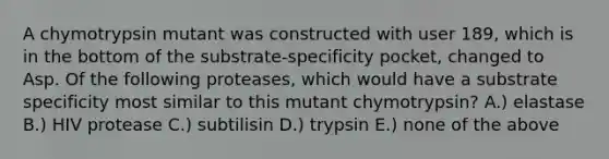 A chymotrypsin mutant was constructed with user 189, which is in the bottom of the substrate-specificity pocket, changed to Asp. Of the following proteases, which would have a substrate specificity most similar to this mutant chymotrypsin? A.) elastase B.) HIV protease C.) subtilisin D.) trypsin E.) none of the above