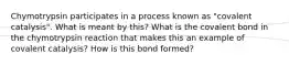 Chymotrypsin participates in a process known as "covalent catalysis". What is meant by this? What is the covalent bond in the chymotrypsin reaction that makes this an example of covalent catalysis? How is this bond formed?