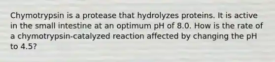 Chymotrypsin is a protease that hydrolyzes proteins. It is active in the small intestine at an optimum pH of 8.0. How is the rate of a chymotrypsin-catalyzed reaction affected by changing the pH to 4.5?