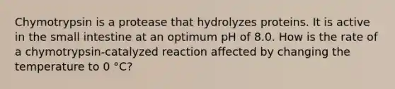 Chymotrypsin is a protease that hydrolyzes proteins. It is active in the small intestine at an optimum pH of 8.0. How is the rate of a chymotrypsin-catalyzed reaction affected by changing the temperature to 0 °C?