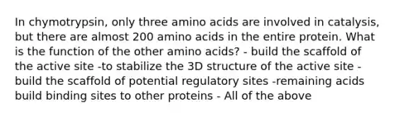 In chymotrypsin, only three amino acids are involved in catalysis, but there are almost 200 amino acids in the entire protein. What is the function of the other amino acids? - build the scaffold of the active site -to stabilize the 3D structure of the active site -build the scaffold of potential regulatory sites -remaining acids build binding sites to other proteins - All of the above