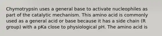 Chymotrypsin uses a general base to activate nucleophiles as part of the catalytic mechanism. This amino acid is commonly used as a general acid or base because it has a side chain (R group) with a pKa close to physiological pH. The amino acid is