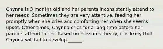 Chynna is 3 months old and her parents inconsistently attend to her needs. Sometimes they are very attentive, feeding her promptly when she cries and comforting her when she seems upset. Other times, Chynna cries for a long time before her parents attend to her. Based on Erikson's theory, it is likely that Chynna will fail to develop ______.