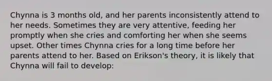 Chynna is 3 months old, and her parents inconsistently attend to her needs. Sometimes they are very attentive, feeding her promptly when she cries and comforting her when she seems upset. Other times Chynna cries for a long time before her parents attend to her. Based on Erikson's theory, it is likely that Chynna will fail to develop: