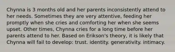 Chynna is 3 months old and her parents inconsistently attend to her needs. Sometimes they are very attentive, feeding her promptly when she cries and comforting her when she seems upset. Other times, Chynna cries for a long time before her parents attend to her. Based on Erikson's theory, it is likely that Chynna will fail to develop: trust. identity. generativity. intimacy.