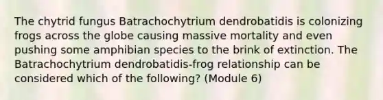 The chytrid fungus Batrachochytrium dendrobatidis is colonizing frogs across the globe causing massive mortality and even pushing some amphibian species to the brink of extinction. The Batrachochytrium dendrobatidis-frog relationship can be considered which of the following? (Module 6)