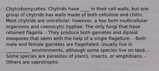 Chytridiomycetes: Chytrids have ____ in their cell walls, but one group of chytrids has walls made of both cellulose and chitin. Most chytrids are unicellular; however, a few form multicellular organisms and coenocytic hyphae. The only fungi that have retained flagella. - They produce both gametes and diploid zoospores that swim with the help of a single flagellum. - Both male and female gametes are flagellated. Usually live in ___________ environments, although some species live on land. - Some species are parasites of plants, insects, or amphibians. - Others are saprotrophs.