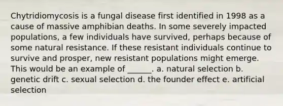 Chytridiomycosis is a fungal disease first identified in 1998 as a cause of massive amphibian deaths. In some severely impacted populations, a few individuals have survived, perhaps because of some natural resistance. If these resistant individuals continue to survive and prosper, new resistant populations might emerge. This would be an example of ______. a. natural selection b. genetic drift c. sexual selection d. the founder effect e. artificial selection