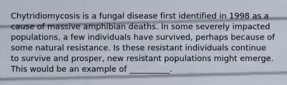Chytridiomycosis is a fungal disease first identified in 1998 as a cause of massive amphibian deaths. In some severely impacted populations, a few individuals have survived, perhaps because of some natural resistance. Is these resistant individuals continue to survive and prosper, new resistant populations might emerge. This would be an example of __________.