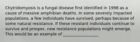 Chytridomyosis is a fungal disease first identified in 1998 as a cause of massive amphibian deaths. In some severely impacted populations, a few individuals have survived, perhaps because of some natural resistance. If these resistant individuals continue to survive and prosper, new resistance populations might emerge. This would be an example of __________________