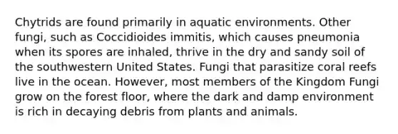 Chytrids are found primarily in aquatic environments. Other fungi, such as Coccidioides immitis, which causes pneumonia when its spores are inhaled, thrive in the dry and sandy soil of the southwestern United States. Fungi that parasitize coral reefs live in the ocean. However, most members of the Kingdom Fungi grow on the forest floor, where the dark and damp environment is rich in decaying debris from plants and animals.