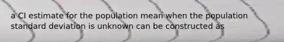 a CI estimate for the population mean when the population standard deviation is unknown can be constructed as