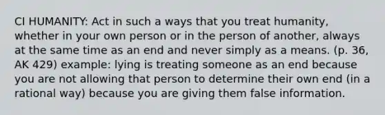 CI HUMANITY: Act in such a ways that you treat humanity, whether in your own person or in the person of another, always at the same time as an end and never simply as a means. (p. 36, AK 429) example: lying is treating someone as an end because you are not allowing that person to determine their own end (in a rational way) because you are giving them false information.