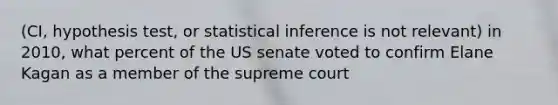 (CI, hypothesis test, or statistical inference is not relevant) in 2010, what percent of the US senate voted to confirm Elane Kagan as a member of the supreme court