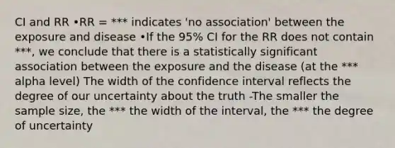 CI and RR •RR = *** indicates 'no association' between the exposure and disease •If the 95% CI for the RR does not contain ***, we conclude that there is a statistically significant association between the exposure and the disease (at the *** alpha level) The width of the confidence interval reflects the degree of our uncertainty about the truth -The smaller the sample size, the *** the width of the interval, the *** the degree of uncertainty