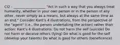 CI2 - ___________________ "Act in such a way that you always treat humanity, whether in your own person or in the person of any other, never simply as a means, but always at the same time as an end." Consider Kant's 4 illustrations, from the perspective of the "agent" (i.e., the person undertaking the action) rather than action: Kant's 4 illustrations: Do not harm the self (suicide) Do not harm or deceive others (lying) Do what is good for the self (develop your talents) Do what is good for others (beneficence)