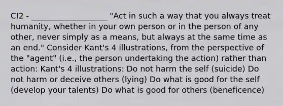 CI2 - ___________________ "Act in such a way that you always treat humanity, whether in your own person or in the person of any other, never simply as a means, but always at the same time as an end." Consider Kant's 4 illustrations, from the perspective of the "agent" (i.e., the person undertaking the action) rather than action: Kant's 4 illustrations: Do not harm the self (suicide) Do not harm or deceive others (lying) Do what is good for the self (develop your talents) Do what is good for others (beneficence)