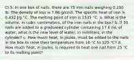 CI.5: In one box of nails, there are 75 iron nails weighing 0.250 lb. The density of iron is 7.86 g/cm3. The specific heat of iron is 0.452 J/g °C. The melting point of iron is 1535 °C. a. What is the volume, in cubic centimeters, of the iron nails in the box? b. If 30 nails are added to a graduated cylinder containing 17.6 mL of water, what is the new level of water, in milliliters, in the cylinder? c. How much heat, in joules, must be added to the nails in the box to raise their temperature from 16 °C to 125 °C? d. How much heat, in joules, is required to heat one nail from 25 °C to its melting point?