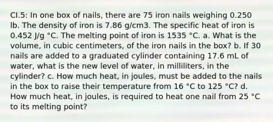 CI.5: In one box of nails, there are 75 iron nails weighing 0.250 lb. The density of iron is 7.86 g/cm3. The specific heat of iron is 0.452 J/g °C. The melting point of iron is 1535 °C. a. What is the volume, in cubic centimeters, of the iron nails in the box? b. If 30 nails are added to a graduated cylinder containing 17.6 mL of water, what is the new level of water, in milliliters, in the cylinder? c. How much heat, in joules, must be added to the nails in the box to raise their temperature from 16 °C to 125 °C? d. How much heat, in joules, is required to heat one nail from 25 °C to its melting point?