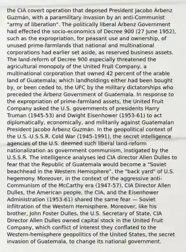 the CIA covert operation that deposed President Jacobo Árbenz Guzmán, with a paramilitary invasion by an anti-Communist "army of liberation". The politically liberal Árbenz Government had effected the socio-economics of Decree 900 (27 June 1952), such as the expropriation, for peasant use and ownership, of unused prime-farmlands that national and multinational corporations had earlier set aside, as reserved business assets. The land-reform of Decree 900 especially threatened the agricultural monopoly of the United Fruit Company, a multinational corporation that owned 42 percent of the arable land of Guatemala; which landholdings either had been bought by, or been ceded to, the UFC by the military dictatorships who preceded the Árbenz Government of Guatemala. In response to the expropriation of prime-farmland assets, the United Fruit Company asked the U.S. governments of presidents Harry Truman (1945-53) and Dwight Eisenhower (1953-61) to act diplomatically, economically, and militarily against Guatemalan President Jacobo Árbenz Guzmán. In the geopolitical context of the U.S.-U.S.S.R. Cold War (1945-1991), the secret intelligence agencies of the U.S. deemed such liberal land-reform nationalization as government communism, instigated by the U.S.S.R. The intelligence analyses led CIA director Allen Dulles to fear that the Republic of Guatemala would become a "Soviet beachhead in the Western Hemisphere", the "back yard" of U.S. hegemony. Moreover, in the context of the aggressive anti-Communism of the McCarthy era (1947-57), CIA Director Allen Dulles, the American people, the CIA, and the Eisenhower Administration (1953-61) shared the same fear — Soviet infiltration of the Western Hemisphere. Moreover, like his brother, John Foster Dulles, the U.S. Secretary of State, CIA Director Allen Dulles owned capital stock in the United Fruit Company, which conflict of interest they conflated to the Western-hemisphere geopolitics of the United States, the secret invasion of Guatemala, to change its national government.