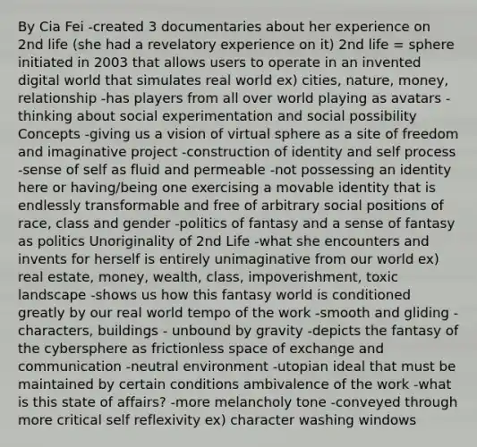 By Cia Fei -created 3 documentaries about her experience on 2nd life (she had a revelatory experience on it) 2nd life = sphere initiated in 2003 that allows users to operate in an invented digital world that simulates real world ex) cities, nature, money, relationship -has players from all over world playing as avatars - thinking about social experimentation and social possibility Concepts -giving us a vision of virtual sphere as a site of freedom and imaginative project -construction of identity and self process -sense of self as fluid and permeable -not possessing an identity here or having/being one exercising a movable identity that is endlessly transformable and free of arbitrary social positions of race, class and gender -politics of fantasy and a sense of fantasy as politics Unoriginality of 2nd Life -what she encounters and invents for herself is entirely unimaginative from our world ex) real estate, money, wealth, class, impoverishment, toxic landscape -shows us how this fantasy world is conditioned greatly by our real world tempo of the work -smooth and gliding -characters, buildings - unbound by gravity -depicts the fantasy of the cybersphere as frictionless space of exchange and communication -neutral environment -utopian ideal that must be maintained by certain conditions ambivalence of the work -what is this state of affairs? -more melancholy tone -conveyed through more critical self reflexivity ex) character washing windows