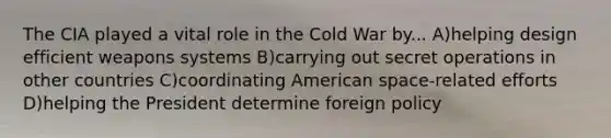 The CIA played a vital role in the Cold War by... A)helping design efficient weapons systems B)carrying out secret operations in other countries C)coordinating American space-related efforts D)helping the President determine foreign​ policy