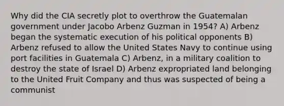 Why did the CIA secretly plot to overthrow the Guatemalan government under Jacobo Arbenz Guzman in 1954? A) Arbenz began the systematic execution of his political opponents B) Arbenz refused to allow the United States Navy to continue using port facilities in Guatemala C) Arbenz, in a military coalition to destroy the state of Israel D) Arbenz expropriated land belonging to the United Fruit Company and thus was suspected of being a communist