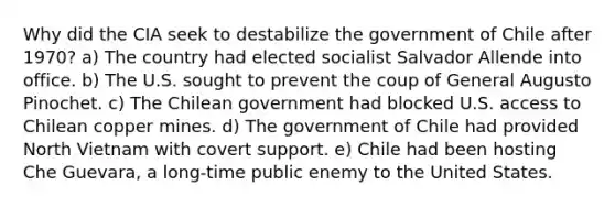 Why did the CIA seek to destabilize the government of Chile after 1970? a) The country had elected socialist Salvador Allende into office. b) The U.S. sought to prevent the coup of General Augusto Pinochet. c) The Chilean government had blocked U.S. access to Chilean copper mines. d) The government of Chile had provided North Vietnam with covert support. e) Chile had been hosting Che Guevara, a long-time public enemy to the United States.