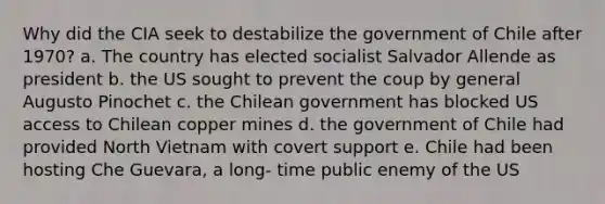 Why did the CIA seek to destabilize the government of Chile after 1970? a. The country has elected socialist Salvador Allende as president b. the US sought to prevent the coup by general Augusto Pinochet c. the Chilean government has blocked US access to Chilean copper mines d. the government of Chile had provided North Vietnam with covert support e. Chile had been hosting Che Guevara, a long- time public enemy of the US