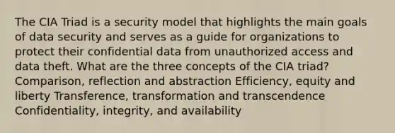 The CIA Triad is a security model that highlights the main goals of data security and serves as a guide for organizations to protect their confidential data from unauthorized access and data theft. What are the three concepts of the CIA triad? Comparison, reflection and abstraction Efficiency, equity and liberty Transference, transformation and transcendence Confidentiality, integrity, and availability