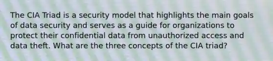 The CIA Triad is a security model that highlights the main goals of data security and serves as a guide for organizations to protect their confidential data from unauthorized access and data theft. What are the three concepts of the CIA triad?