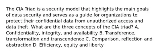 The CIA Triad is a security model that highlights the main goals of data security and serves as a guide for organizations to protect their confidential data from unauthorized access and data theft. What are the three concepts of the CIA triad? A. Confidentiality, integrity, and availability B. Transference, transformation and transcendence C. Comparison, reflection and abstraction D. Efficiency, equity and liberty