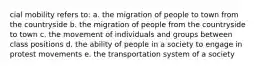 cial mobility refers to: a. the migration of people to town from the countryside b. the migration of people from the countryside to town c. the movement of individuals and groups between class positions d. the ability of people in a society to engage in protest movements e. the transportation system of a society