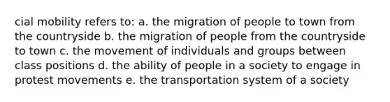 cial mobility refers to: a. the migration of people to town from the countryside b. the migration of people from the countryside to town c. the movement of individuals and groups between class positions d. the ability of people in a society to engage in protest movements e. the transportation system of a society