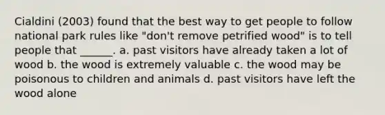 Cialdini (2003) found that the best way to get people to follow national park rules like "don't remove petrified wood" is to tell people that ______. a. past visitors have already taken a lot of wood b. the wood is extremely valuable c. the wood may be poisonous to children and animals d. past visitors have left the wood alone