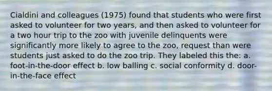 Cialdini and colleagues (1975) found that students who were first asked to volunteer for two years, and then asked to volunteer for a two hour trip to the zoo with juvenile delinquents were significantly more likely to agree to the zoo, request than were students just asked to do the zoo trip. They labeled this the: a. foot-in-the-door effect b. low balling c. social conformity d. door-in-the-face effect