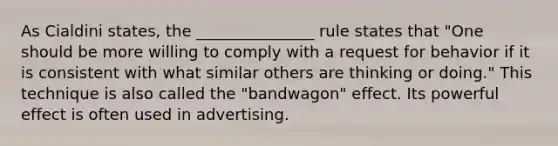 As Cialdini states, the _______________ rule states that "One should be more willing to comply with a request for behavior if it is consistent with what similar others are thinking or doing." This technique is also called the "bandwagon" effect. Its powerful effect is often used in advertising.