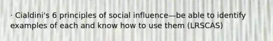 · Cialdini's 6 principles of social influence—be able to identify examples of each and know how to use them (LRSCAS)