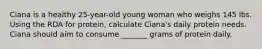 Ciana is a healthy 25-year-old young woman who weighs 145 lbs. Using the RDA for protein, calculate Ciana's daily protein needs. Ciana should aim to consume _______ grams of protein daily.