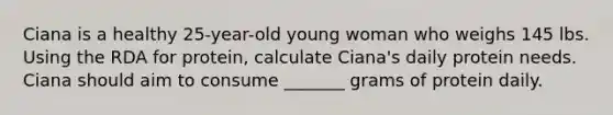 Ciana is a healthy 25-year-old young woman who weighs 145 lbs. Using the RDA for protein, calculate Ciana's daily protein needs. Ciana should aim to consume _______ grams of protein daily.