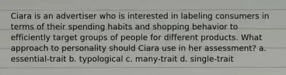 Ciara is an advertiser who is interested in labeling consumers in terms of their spending habits and shopping behavior to efficiently target groups of people for different products. What approach to personality should Ciara use in her assessment? a. essential-trait b. typological c. many-trait d. single-trait