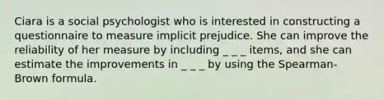 Ciara is a social psychologist who is interested in constructing a questionnaire to measure implicit prejudice. She can improve the reliability of her measure by including _ _ _ items, and she can estimate the improvements in _ _ _ by using the Spearman-Brown formula.