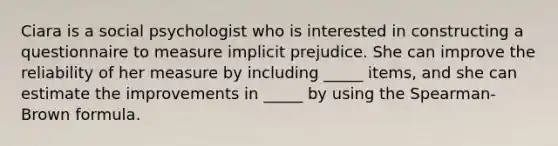 Ciara is a social psychologist who is interested in constructing a questionnaire to measure implicit prejudice. She can improve the reliability of her measure by including _____ items, and she can estimate the improvements in _____ by using the Spearman-Brown formula.