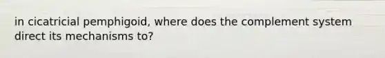 in cicatricial pemphigoid, where does the complement system direct its mechanisms to?