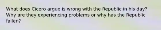 What does Cicero argue is wrong with the Republic in his day? Why are they experiencing problems or why has the Republic fallen?