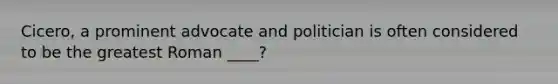 Cicero, a prominent advocate and politician is often considered to be the greatest Roman ____?