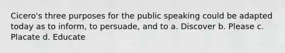 Cicero's three purposes for the public speaking could be adapted today as to inform, to persuade, and to a. Discover b. Please c. Placate d. Educate