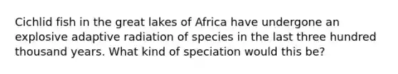 Cichlid fish in the great lakes of Africa have undergone an explosive adaptive radiation of species in the last three hundred thousand years. What kind of speciation would this be?